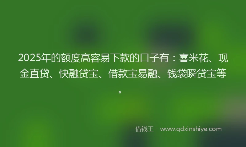 2025年的额度高容易下款的口子有：喜米花、现金直贷、快融贷宝、借款宝易融、钱袋瞬贷宝等。