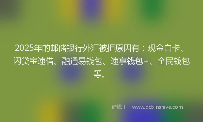 2025年的邮储银行外汇被拒原因有：现金白卡、闪贷宝速借、融通易钱包、速享钱包+、全民钱包等。