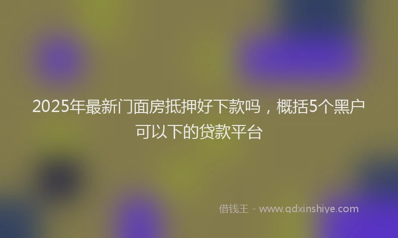 2025年最新门面房抵押好下款吗，概括5个黑户可以下的贷款平台