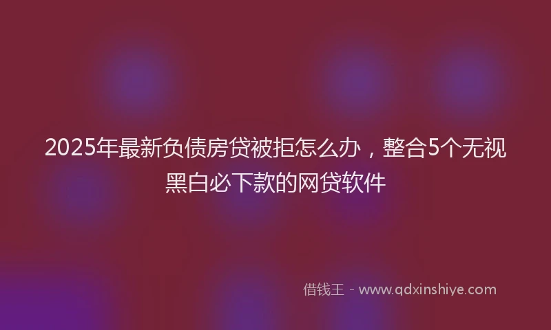 2025年最新负债房贷被拒怎么办，整合5个无视黑白必下款的网贷软件