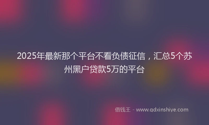 2025年最新那个平台不看负债征信，汇总5个苏州黑户贷款5万的平台