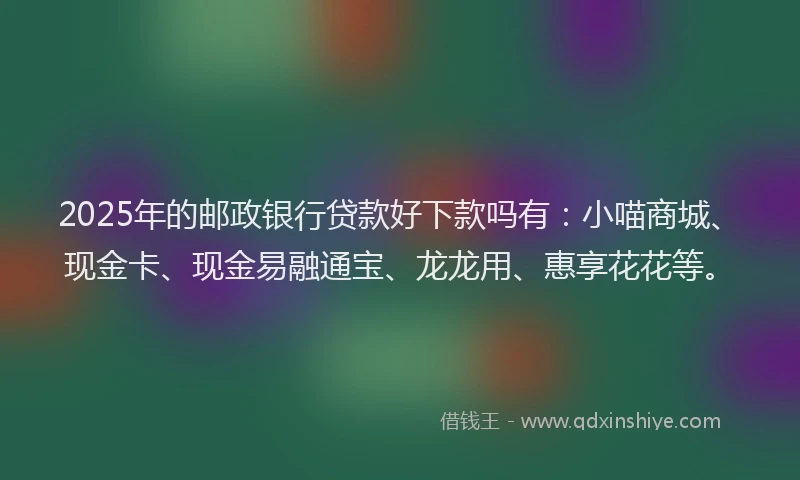 2025年的邮政银行贷款好下款吗有：小喵商城、现金卡、现金易融通宝、龙龙用、惠享花花等。