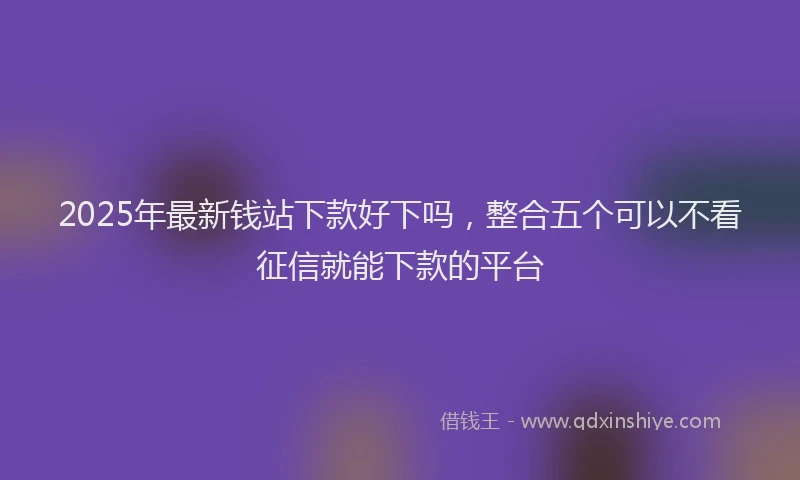 2025年最新钱站下款好下吗，整合五个可以不看征信就能下款的平台