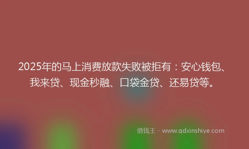 2025年的马上消费放款失败被拒有：安心钱包、我来贷、现金秒融、口袋金贷、还易贷等。