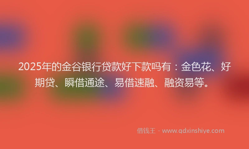 2025年的金谷银行贷款好下款吗有：金色花、好期贷、瞬借通途、易借速融、融资易等。