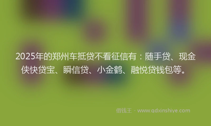 2025年的郑州车抵贷不看征信有：随手贷、现金侠快贷宝、瞬信贷、小金鹤、融悦贷钱包等。