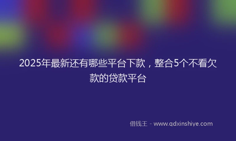 2025年最新还有哪些平台下款，整合5个不看欠款的贷款平台