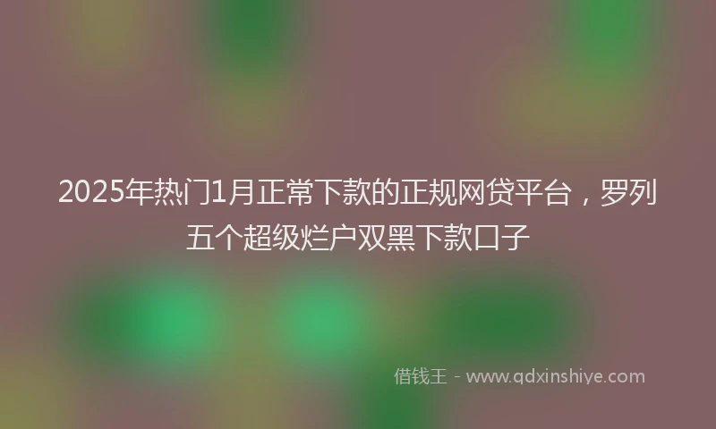 2025年热门1月正常下款的正规网贷平台，罗列五个超级烂户双黑下款口子