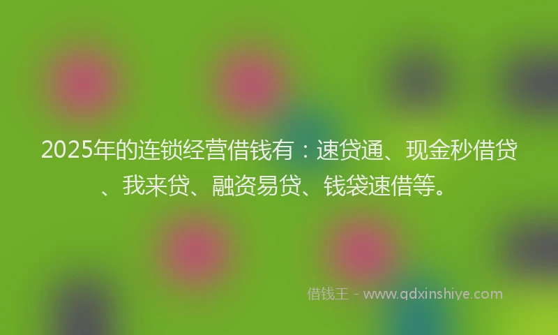 2025年的连锁经营借钱有：速贷通、现金秒借贷、我来贷、融资易贷、钱袋速借等。