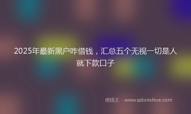 2025年最新黑户咋借钱，汇总五个无视一切是人就下款口子