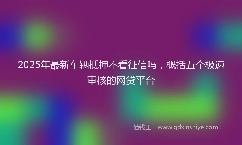 2025年最新车辆抵押不看征信吗，概括五个极速审核的网贷平台