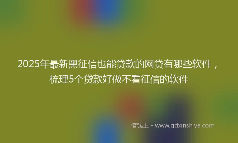 2025年最新黑征信也能贷款的网贷有哪些软件，梳理5个贷款好做不看征信的软件