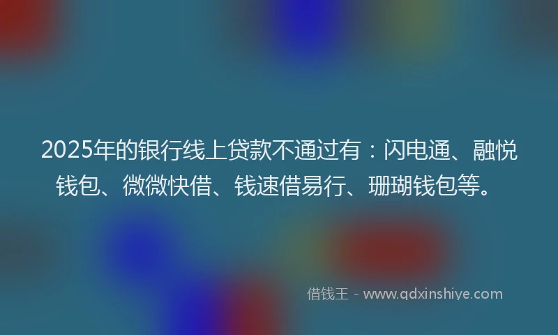 2025年的银行线上贷款不通过有：闪电通、融悦钱包、微微快借、钱速借易行、珊瑚钱包等。