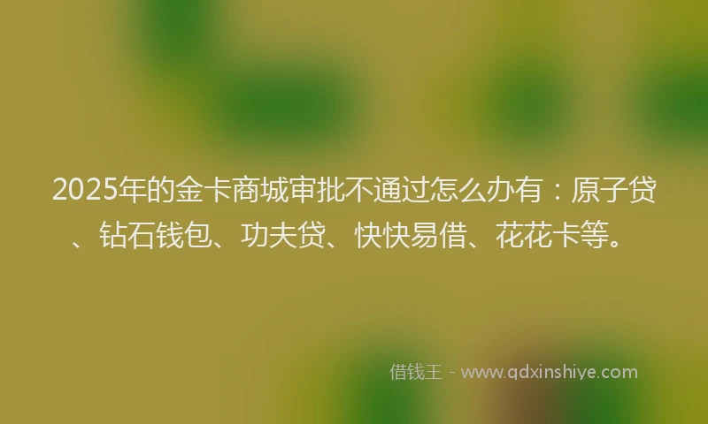 2025年的金卡商城审批不通过怎么办有：原子贷、钻石钱包、功夫贷、快快易借、花花卡等。