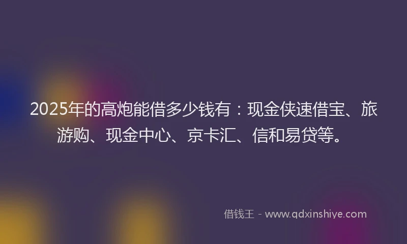 2025年的高炮能借多少钱有：现金侠速借宝、旅游购、现金中心、京卡汇、信和易贷等。