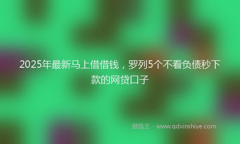 2025年最新马上借借钱，罗列5个不看负债秒下款的网贷口子