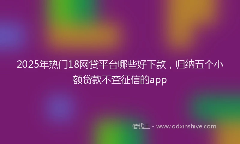 2025年热门18网贷平台哪些好下款，归纳五个小额贷款不查征信的app