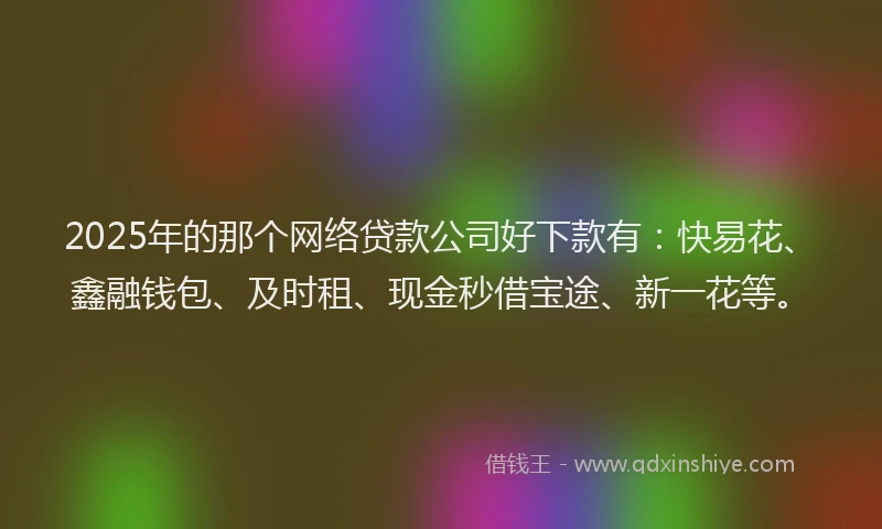 2025年的那个网络贷款公司好下款有：快易花、鑫融钱包、及时租、现金秒借宝途、新一花等。