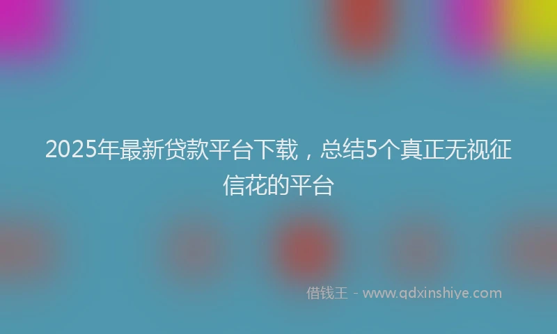 2025年最新贷款平台下载，总结5个真正无视征信花的平台