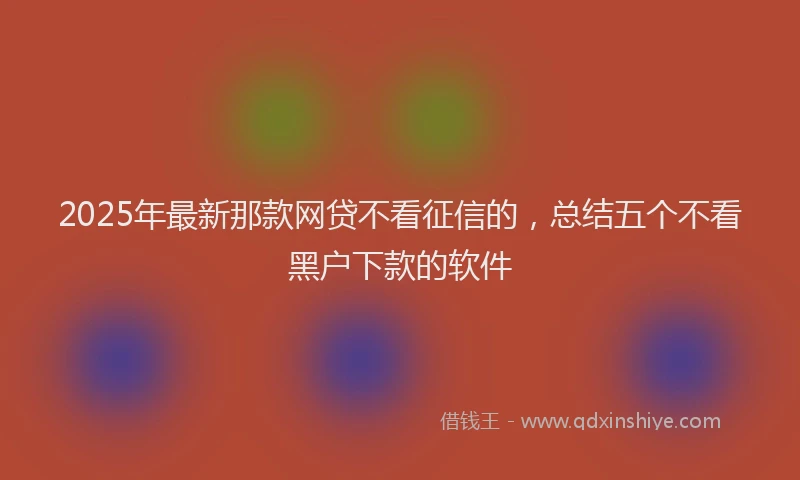 2025年最新那款网贷不看征信的，总结五个不看黑户下款的软件