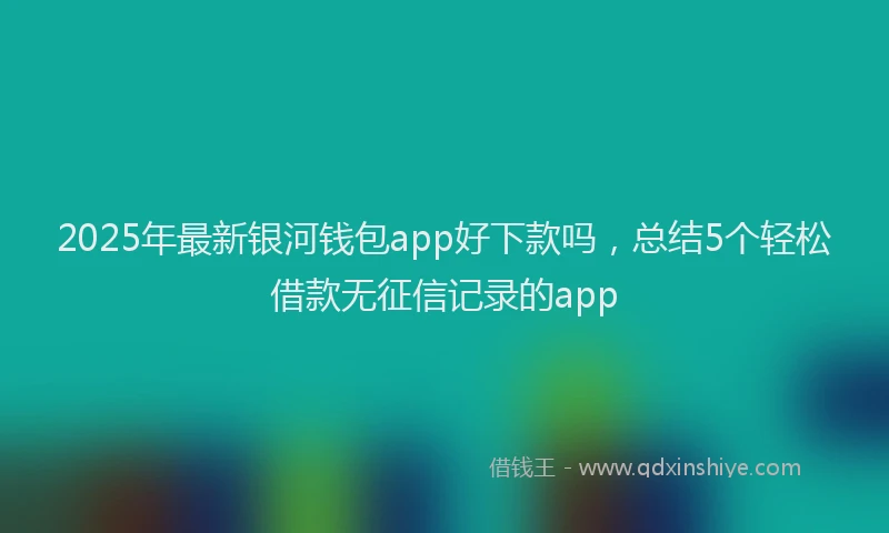 2025年最新银河钱包app好下款吗，总结5个轻松借款无征信记录的app