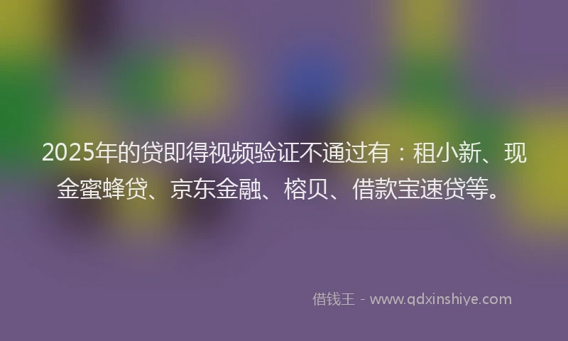 2025年的贷即得视频验证不通过有：租小新、现金蜜蜂贷、京东金融、榕贝、借款宝速贷等。