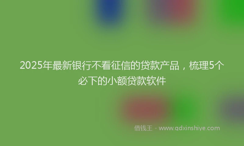 2025年最新银行不看征信的贷款产品，梳理5个必下的小额贷款软件