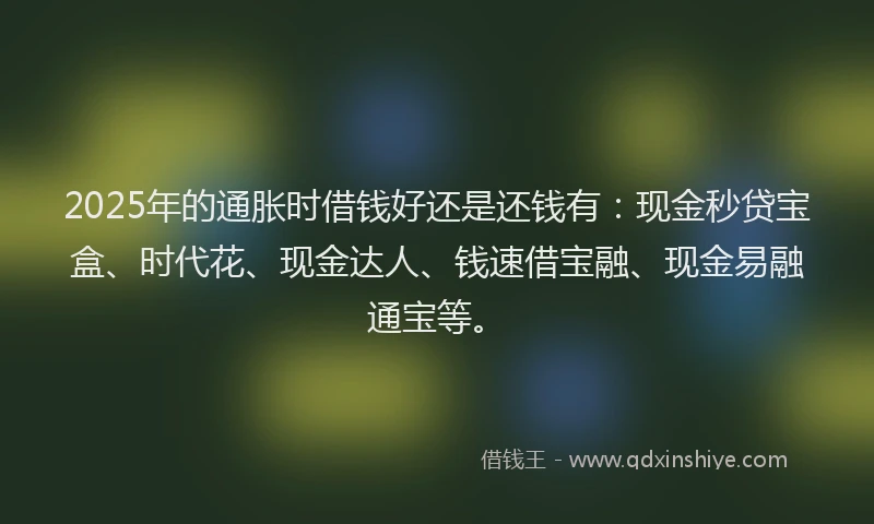 2025年的通胀时借钱好还是还钱有：现金秒贷宝盒、时代花、现金达人、钱速借宝融、现金易融通宝等。