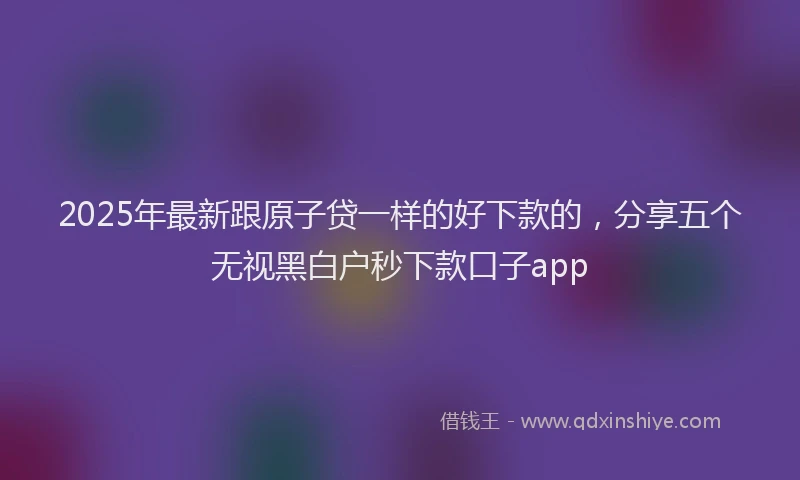 2025年最新跟原子贷一样的好下款的，分享五个无视黑白户秒下款口子app