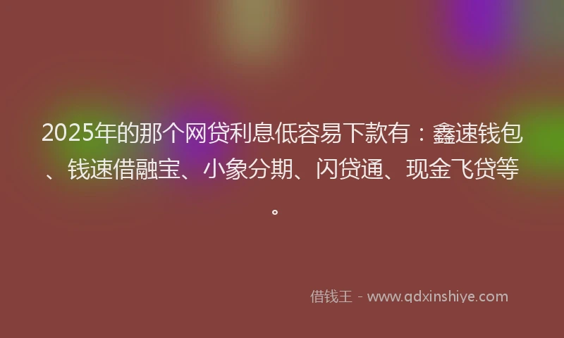 2025年的那个网贷利息低容易下款有：鑫速钱包、钱速借融宝、小象分期、闪贷通、现金飞贷等。