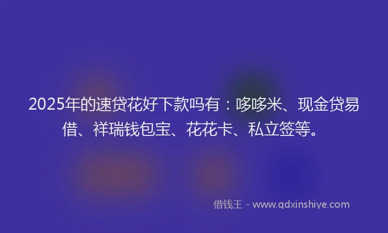 2025年的速贷花好下款吗有：哆哆米、现金贷易借、祥瑞钱包宝、花花卡、私立签等。