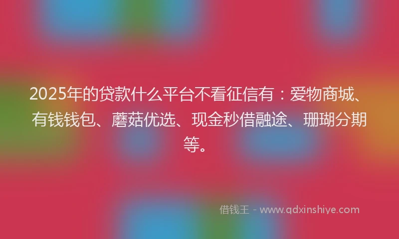 2025年的贷款什么平台不看征信有：爱物商城、有钱钱包、蘑菇优选、现金秒借融途、珊瑚分期等。