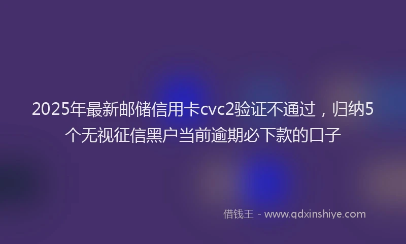 2025年最新邮储信用卡cvc2验证不通过，归纳5个无视征信黑户当前逾期必下款的口子