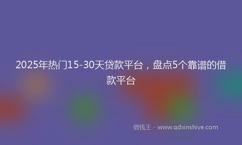 2025年热门15-30天贷款平台，盘点5个靠谱的借款平台