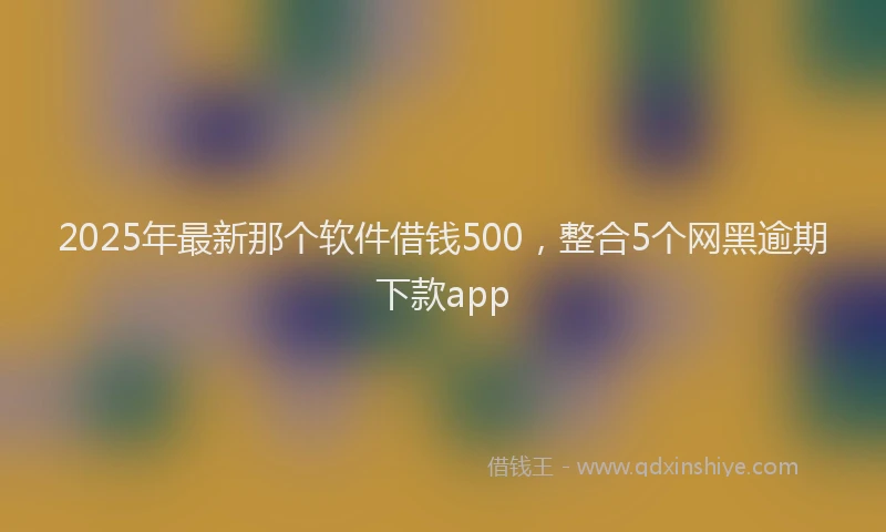 2025年最新那个软件借钱500，整合5个网黑逾期下款app
