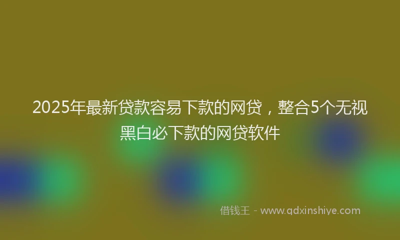 2025年最新贷款容易下款的网贷，整合5个无视黑白必下款的网贷软件