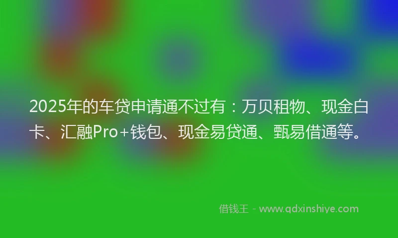 2025年的车贷申请通不过有：万贝租物、现金白卡、汇融Pro+钱包、现金易贷通、甄易借通等。