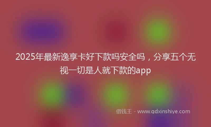 2025年最新逸享卡好下款吗安全吗，分享五个无视一切是人就下款的app