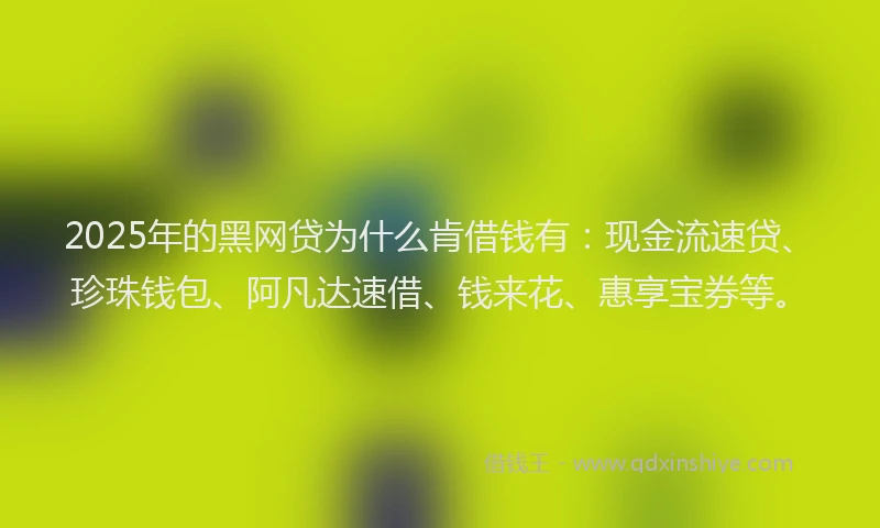 2025年的黑网贷为什么肯借钱有：现金流速贷、珍珠钱包、阿凡达速借、钱来花、惠享宝券等。