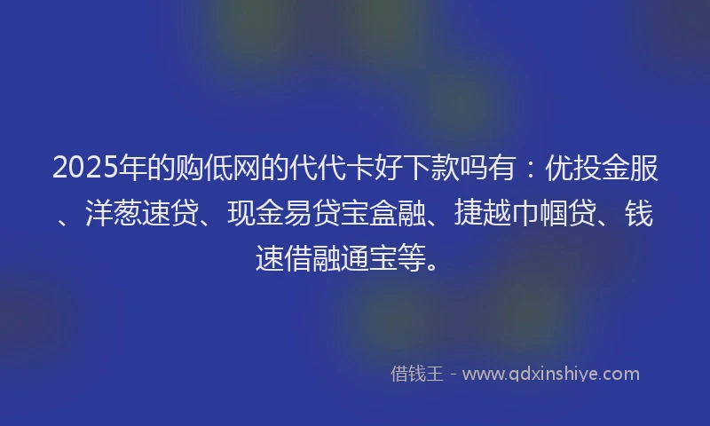 2025年的购低网的代代卡好下款吗有：优投金服、洋葱速贷、现金易贷宝盒融、捷越巾帼贷、钱速借融通宝等。