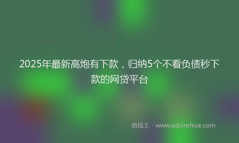 2025年最新高炮有下款，归纳5个不看负债秒下款的网贷平台