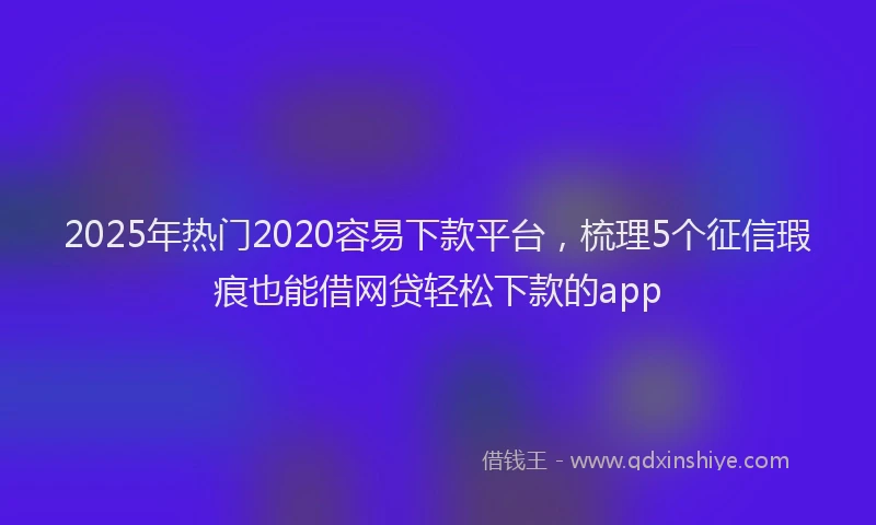 2025年热门2020容易下款平台，梳理5个征信瑕疵也能借网贷轻松下款的app