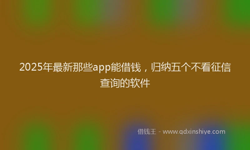 2025年最新那些app能借钱，归纳五个不看征信查询的软件