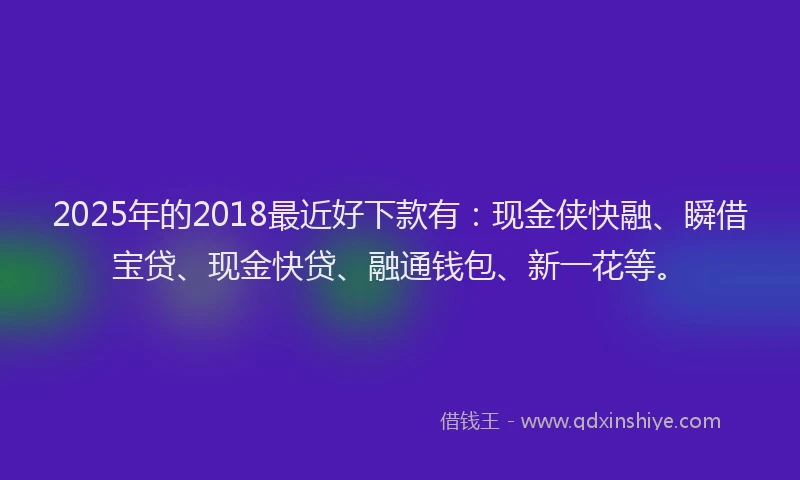 2025年的2018最近好下款有：现金侠快融、瞬借宝贷、现金快贷、融通钱包、新一花等。