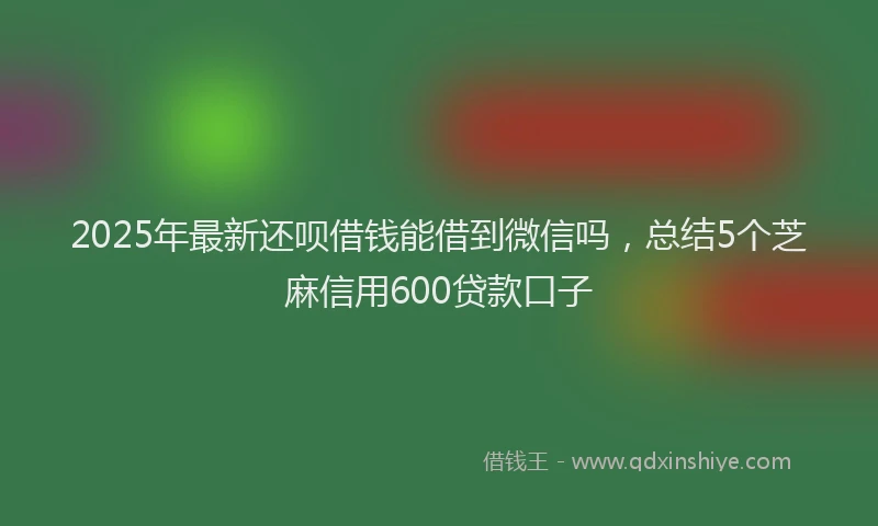 2025年最新还呗借钱能借到微信吗，总结5个芝麻信用600贷款口子