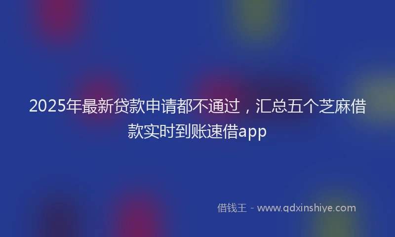 2025年最新贷款申请都不通过，汇总五个芝麻借款实时到账速借app