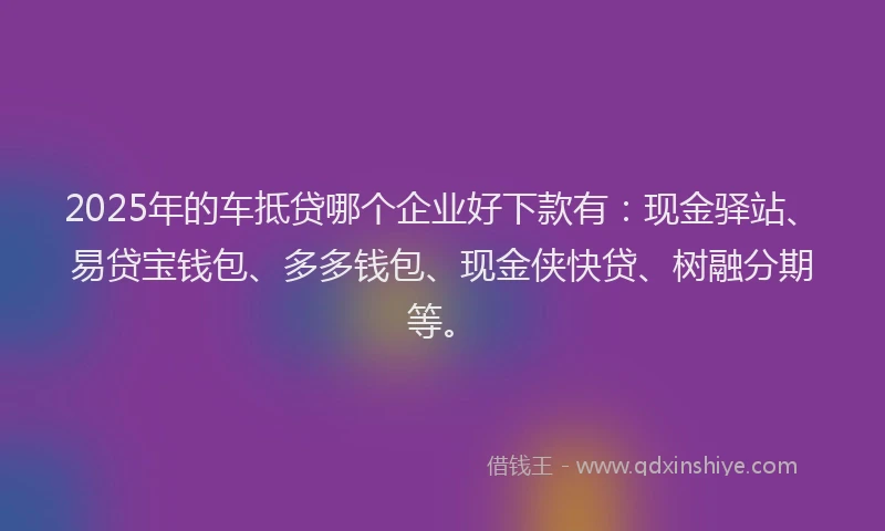 2025年的车抵贷哪个企业好下款有：现金驿站、易贷宝钱包、多多钱包、现金侠快贷、树融分期等。