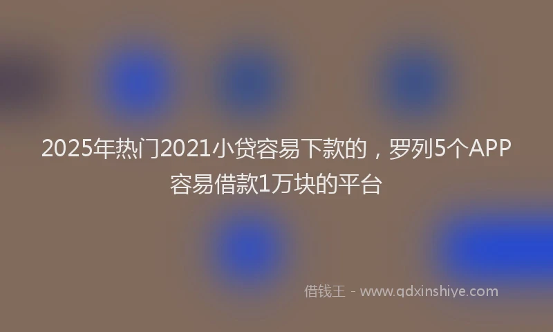 2025年热门2021小贷容易下款的，罗列5个APP容易借款1万块的平台