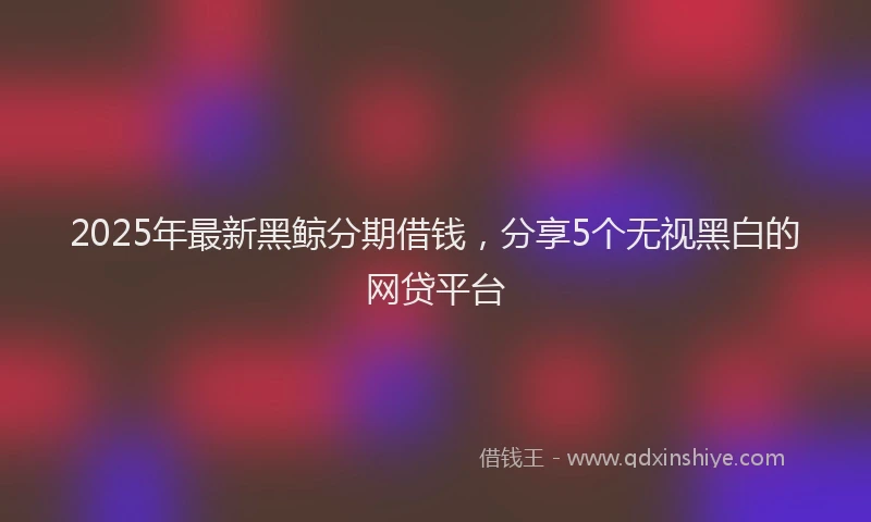 2025年最新黑鲸分期借钱，分享5个无视黑白的网贷平台