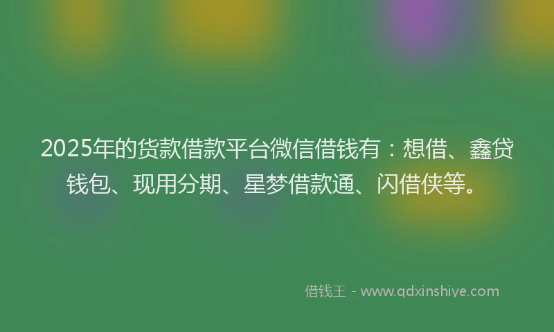 2025年的货款借款平台微信借钱有：想借、鑫贷钱包、现用分期、星梦借款通、闪借侠等。